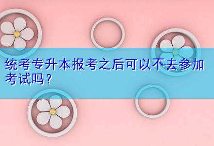 統(tǒng)考專升本報(bào)考之后可以不去參加考試嗎？