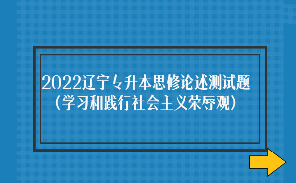 2022遼寧專升本思修論述測(cè)試題(學(xué)習(xí)和踐行社會(huì)主義榮辱觀)