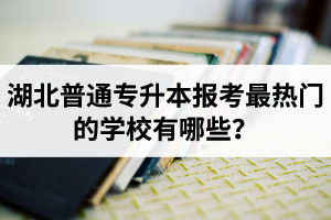 湖北普通專升本報考最熱門的學校有哪些？