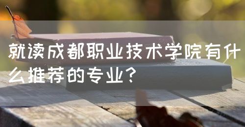 就讀成都職業(yè)技術(shù)學(xué)院有什么推薦的專業(yè)？(圖1)