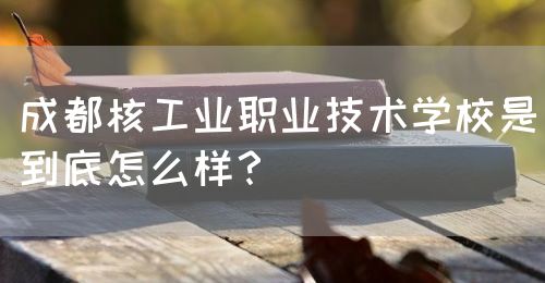 成都核工業(yè)職業(yè)技術(shù)學(xué)校是到底怎么樣？(圖1)