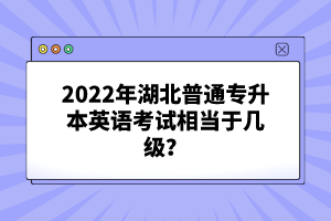 2022年湖北普通專升本英語考試相當(dāng)于幾級(jí)？