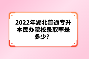 2022年湖北普通專升本民辦院校錄取率是多少？