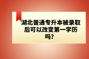 湖北普通專升本被錄取后可以改變第一學(xué)歷嗎？