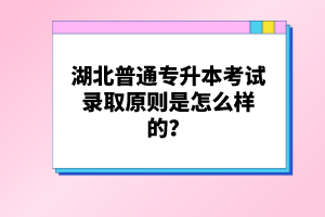 湖北普通專升本考試錄取原則是怎么樣的？