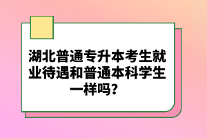 湖北普通專升本考生就業(yè)待遇和普通本科學(xué)生一樣嗎？