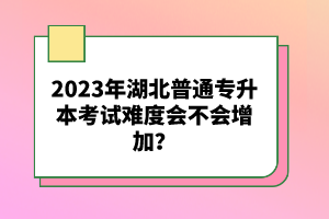 2023年湖北普通專升本考試難度會(huì)不會(huì)增加？