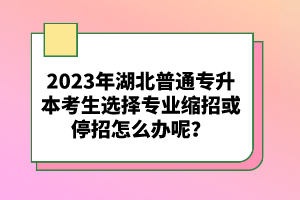 2023年湖北普通專升本考生選擇專業(yè)縮招或停招怎么辦呢？