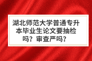 湖北師范大學普通專升本畢業(yè)生論文要抽檢嗎？審查嚴嗎？