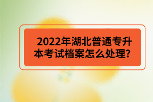 2022年湖北普通專升本考試檔案怎么處理？