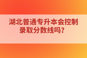 湖北普通專升本會控制錄取分?jǐn)?shù)線嗎？