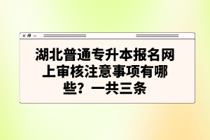 湖北普通專升本報(bào)名網(wǎng)上審核注意事項(xiàng)有哪些？一共三條