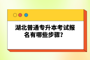 湖北普通專升本考試報名有哪些步驟？