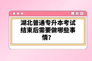 湖北普通專升本考試結(jié)束后需要做哪些事情？