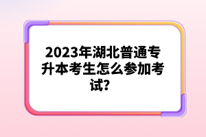 2023年湖北普通專升本考生怎么參加考試？