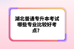 湖北普通專升本考試哪些專業(yè)比較好考點？