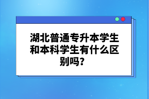 湖北普通專(zhuān)升本學(xué)生和本科學(xué)生有什么區(qū)別嗎？