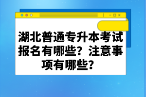 湖北普通專(zhuān)升本考試報(bào)名有哪些？注意事項(xiàng)有哪些？