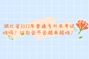 湖北省2022年普通專升本考試難嗎？以后會不會越來越難？