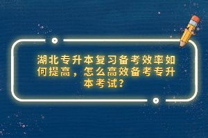 湖北專升本復(fù)習(xí)備考效率如何提高，怎么高效備考專升本考試？