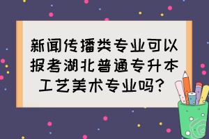 新聞傳播類專業(yè)可以報考湖北普通專升本工藝美術(shù)專業(yè)嗎？