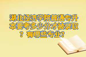 湖北經(jīng)濟學院普通專升本要考多少分才被錄??？有哪些專業(yè)？