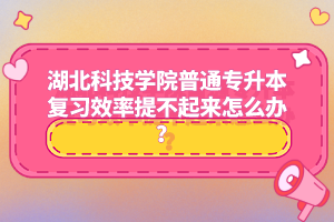 湖北科技學(xué)院普通專升本復(fù)習(xí)效率提不起來怎么辦？